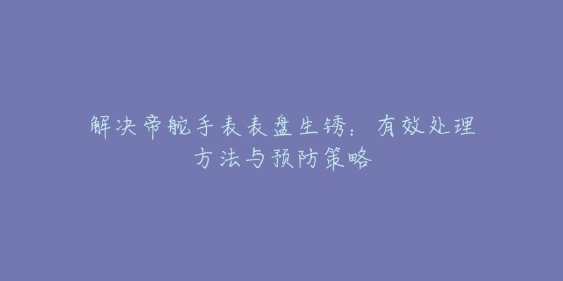 解决帝舵手表表盘生锈:有效处理方法与预防策略-名表号 解决帝舵手表表盘生锈:有效处理方法与预防策略