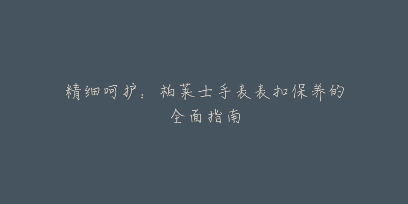 精细呵护:柏莱士手表表扣保养的全面指南-名表号 精细呵护:柏莱士手表表扣保养的全面指南