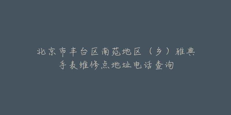 北京市丰台区南苑地区(乡)雅典手表维修点地址电话查询-名表号 北京市丰台区南苑地区(乡)雅典手表维修点地址电话查询
