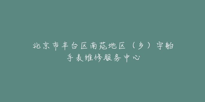 北京市丰台区南苑地区(乡)宇舶手表维修服务中心-名表号 北京市丰台区南苑地区(乡)宇舶手表维修服务中心