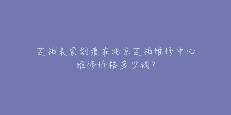 芝柏表蒙划痕在北京芝柏维修中心维修价格多少钱?-名表号 芝柏表蒙划痕在北京芝柏维修中心维修价格多少钱?
