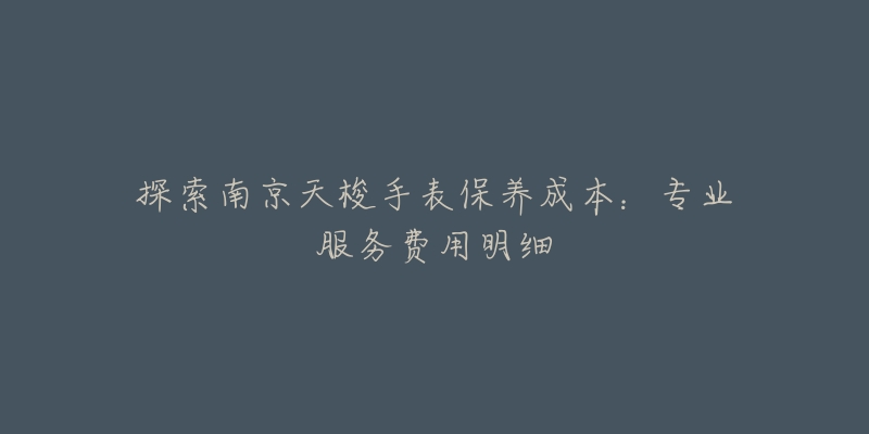 探索南京天梭手表保养成本:专业服务费用明细-名表号 探索南京天梭手表保养成本:专业服务费用明细