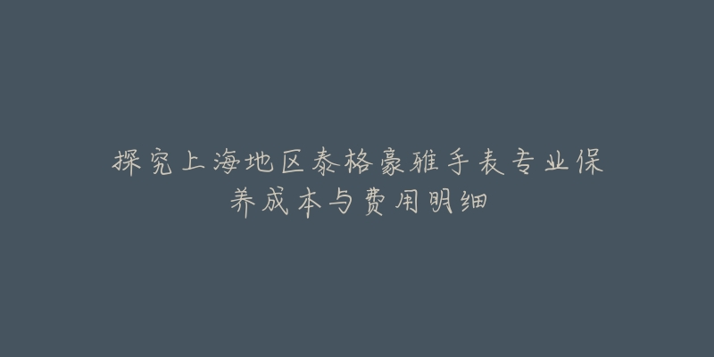 探究上海地区泰格豪雅手表专业保养成本与费用明细-名表号 探究上海地区泰格豪雅手表专业保养成本与费用明细