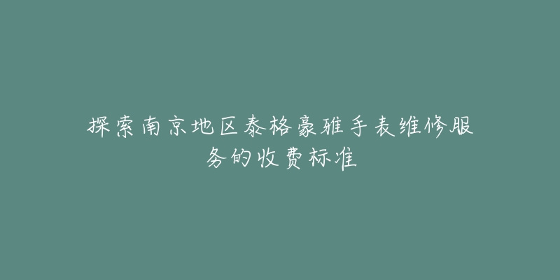 探索南京地区泰格豪雅手表维修服务的收费标准-名表号 探索南京地区泰格豪雅手表维修服务的收费标准