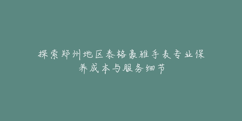 探索郑州地区泰格豪雅手表专业保养成本与服务细节-名表号 探索郑州地区泰格豪雅手表专业保养成本与服务细节