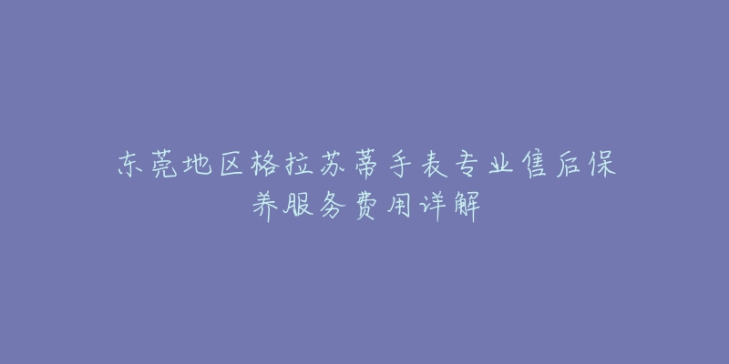 东莞地区格拉苏蒂手表专业售后保养服务费用详解-名表号 东莞地区格拉苏蒂手表专业售后保养服务费用详解