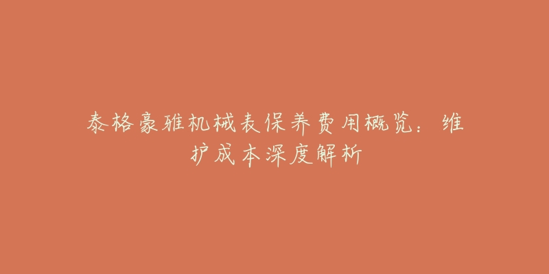 泰格豪雅机械表保养费用概览:维护成本深度解析-名表号 泰格豪雅机械表保养费用概览:维护成本深度解析