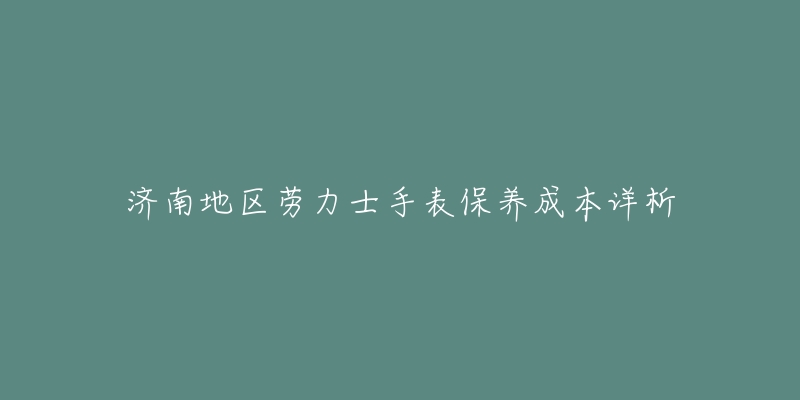 济南地区劳力士手表保养成本详析-名表号 济南地区劳力士手表保养成本详析
