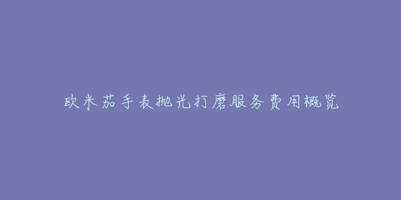 欧米茄手表抛光打磨服务费用概览-名表号 欧米茄手表抛光打磨服务费用概览
