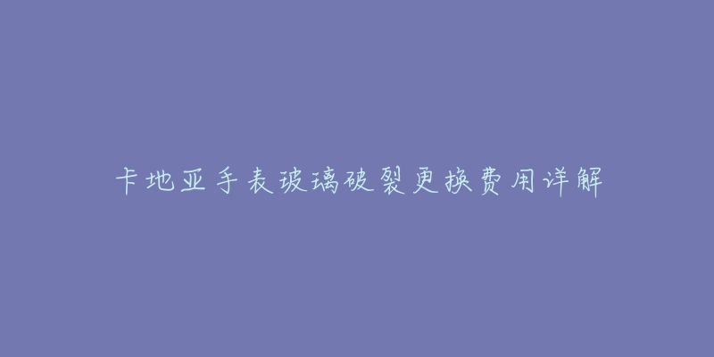 卡地亚手表玻璃破裂更换费用详解-名表号 卡地亚手表玻璃破裂更换费用详解