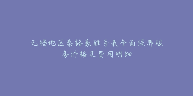无锡地区泰格豪雅手表全面保养服务价格及费用明细-名表号 无锡地区泰格豪雅手表全面保养服务价格及费用明细