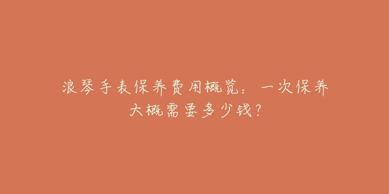 浪琴手表保养费用概览:一次保养大概需要多少钱?-名表号 浪琴手表保养费用概览:一次保养大概需要多少钱?