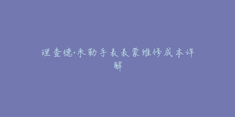 理查德·米勒手表表蒙维修成本详解-名表号 理查德·米勒手表表蒙维修成本详解