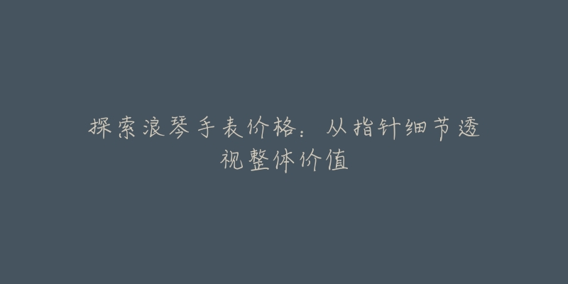 探索浪琴手表价格:从指针细节透视整体价值-名表号 探索浪琴手表价格:从指针细节透视整体价值