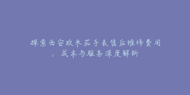 探索西安欧米茄手表售后维修费用：成本与服务深度解析