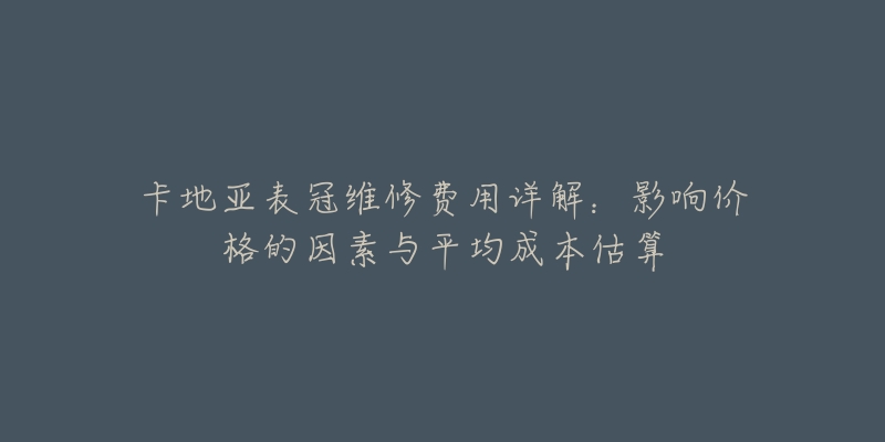 卡地亚表冠维修费用详解:影响价格的因素与平均成本估算-名表号 卡地亚表冠维修费用详解:影响价格的因素与平均成本估算