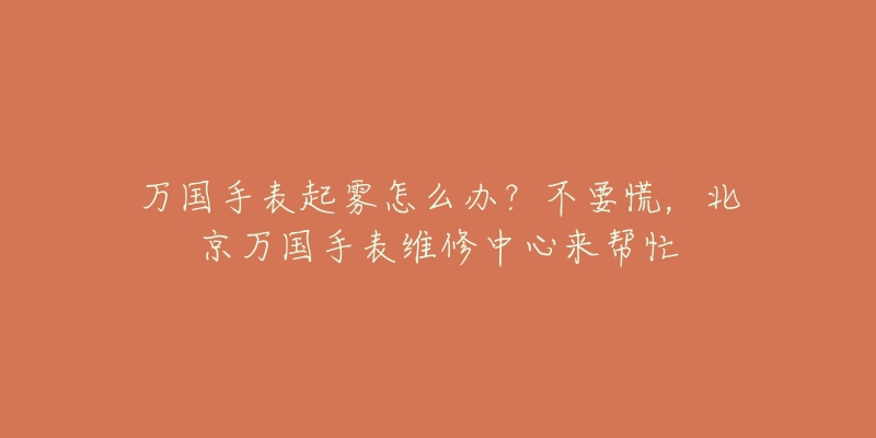 万国手表起雾怎么办?不要慌,北京万国手表维修中心来帮忙-名表号 万国手表起雾怎么办?不要慌,北京万国手表维修中心来帮忙
