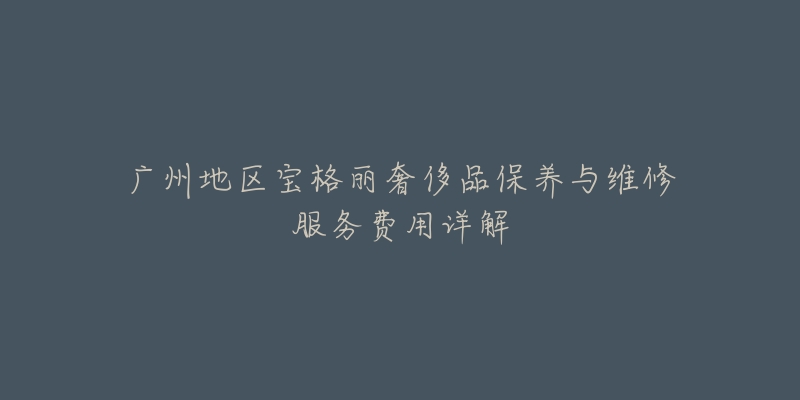 广州地区宝格丽奢侈品保养与维修服务费用详解-名表号 广州地区宝格丽奢侈品保养与维修服务费用详解