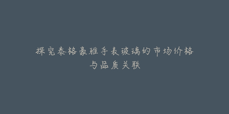 探究泰格豪雅手表玻璃的市场价格与品质关联-名表号 探究泰格豪雅手表玻璃的市场价格与品质关联