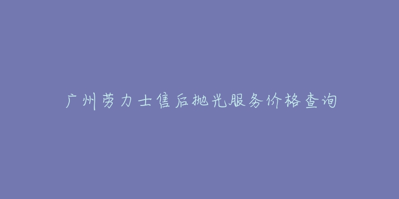 广州劳力士售后抛光服务价格查询-名表号 广州劳力士售后抛光服务价格查询