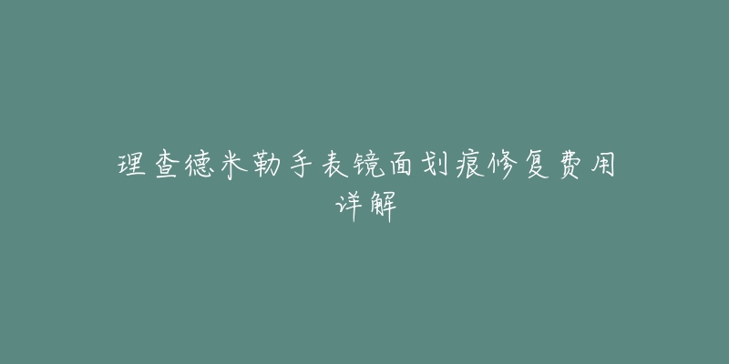 理查德米勒手表镜面划痕修复费用详解-名表号 理查德米勒手表镜面划痕修复费用详解