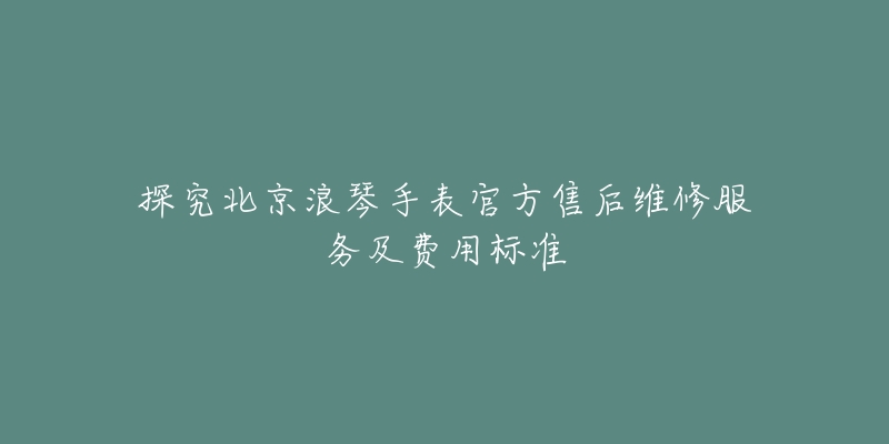 探究北京浪琴手表官方售后维修服务及费用标准-名表号 探究北京浪琴手表官方售后维修服务及费用标准