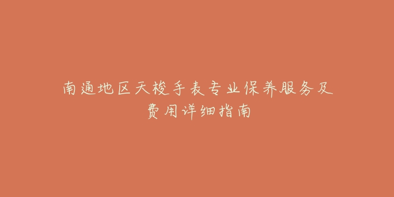 南通地区天梭手表专业保养服务及费用详细指南-名表号 南通地区天梭手表专业保养服务及费用详细指南