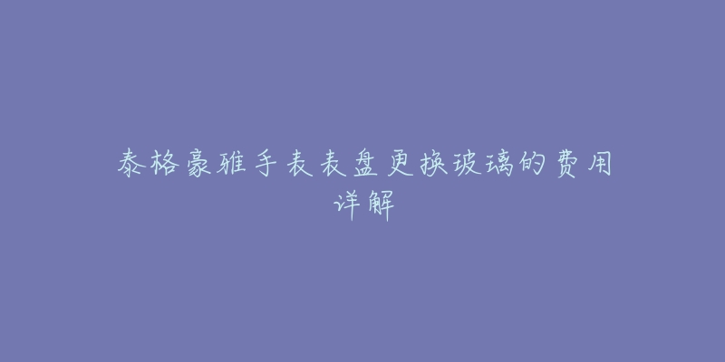 泰格豪雅手表表盘更换玻璃的费用详解-名表号 泰格豪雅手表表盘更换玻璃的费用详解