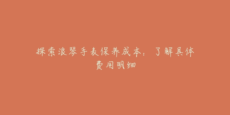 探索浪琴手表保养成本:了解具体费用明细-名表号 探索浪琴手表保养成本:了解具体费用明细