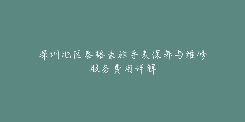 深圳地区泰格豪雅手表保养与维修服务费用详解-名表号 深圳地区泰格豪雅手表保养与维修服务费用详解
