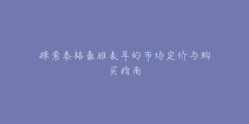 探索泰格豪雅表耳的市场定价与购买指南-名表号 探索泰格豪雅表耳的市场定价与购买指南