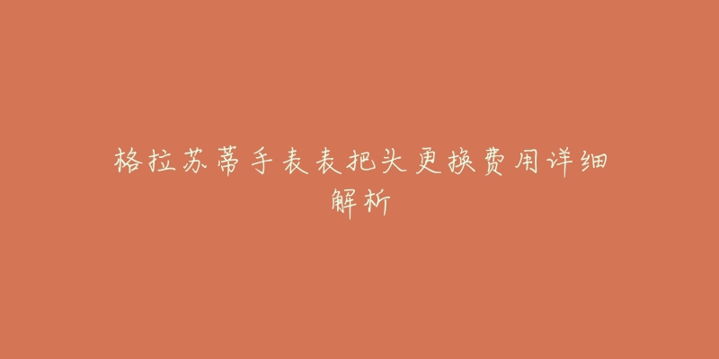 格拉苏蒂手表表把头更换费用详细解析-名表号 格拉苏蒂手表表把头更换费用详细解析