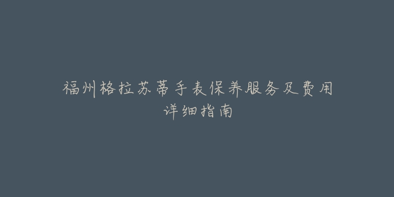 福州格拉苏蒂手表保养服务及费用详细指南-名表号 福州格拉苏蒂手表保养服务及费用详细指南
