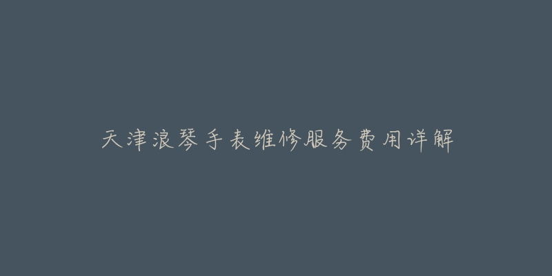 天津浪琴手表维修服务费用详解-名表号 天津浪琴手表维修服务费用详解