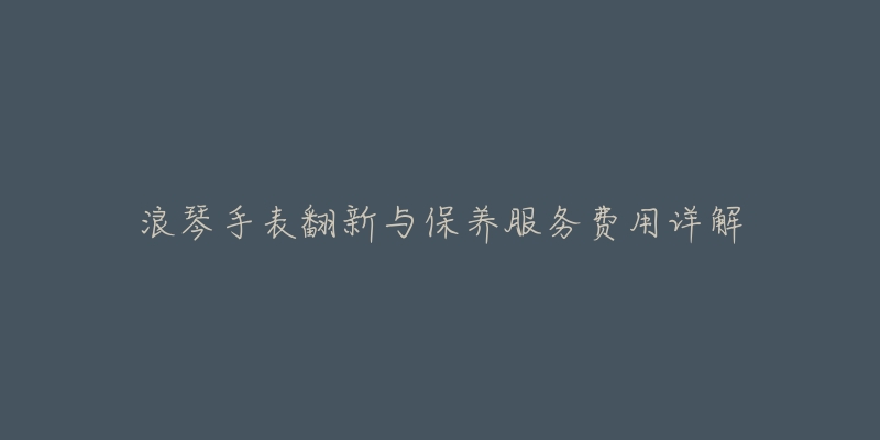 浪琴手表翻新与保养服务费用详解-名表号 浪琴手表翻新与保养服务费用详解