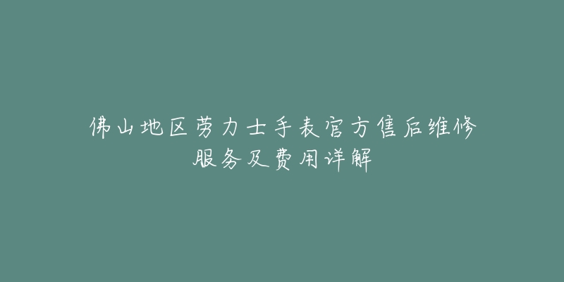 佛山地区劳力士手表官方售后维修服务及费用详解-名表号 佛山地区劳力士手表官方售后维修服务及费用详解