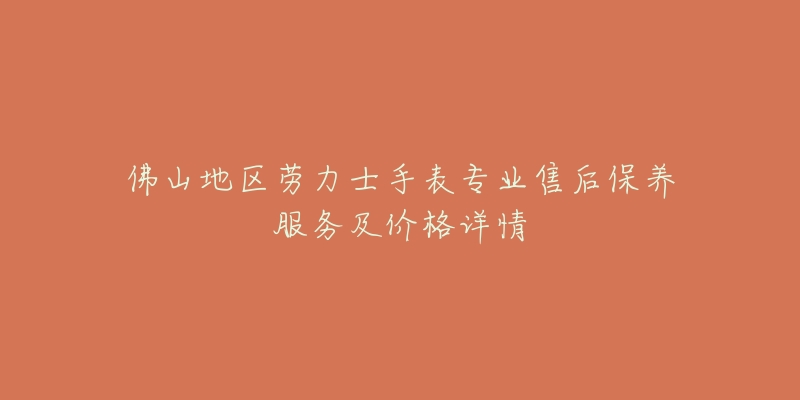 佛山地区劳力士手表专业售后保养服务及价格详情-名表号 佛山地区劳力士手表专业售后保养服务及价格详情