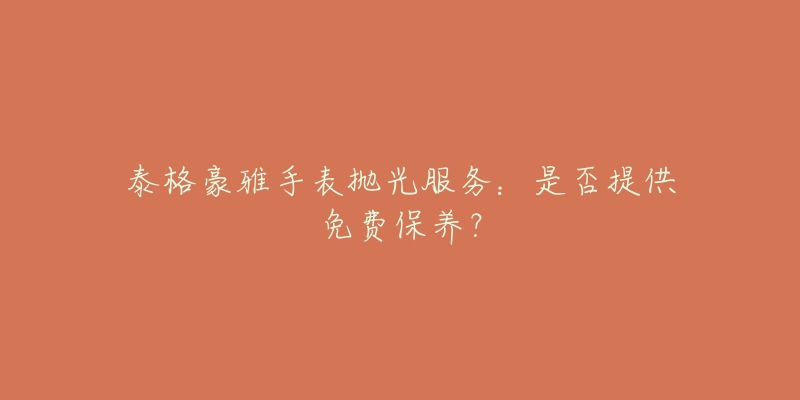 泰格豪雅手表抛光服务:是否提供免费保养?-名表号 泰格豪雅手表抛光服务:是否提供免费保养?