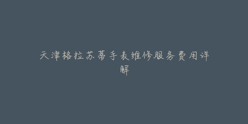 天津格拉苏蒂手表维修服务费用详解-名表号 天津格拉苏蒂手表维修服务费用详解