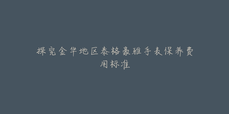 探究金华地区泰格豪雅手表保养费用标准-名表号 探究金华地区泰格豪雅手表保养费用标准