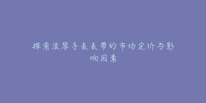 探索浪琴手表表带的市场定价与影响因素-名表号 探索浪琴手表表带的市场定价与影响因素