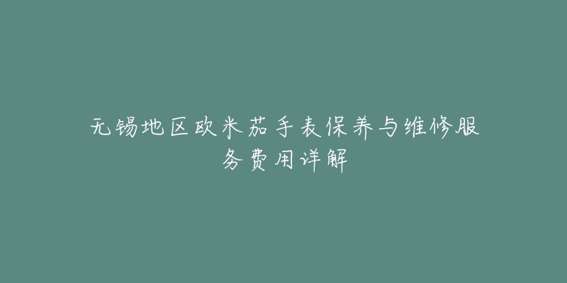无锡地区欧米茄手表保养与维修服务费用详解-名表号 无锡地区欧米茄手表保养与维修服务费用详解
