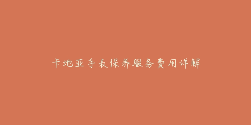 卡地亚手表保养服务费用详解-名表号 卡地亚手表保养服务费用详解
