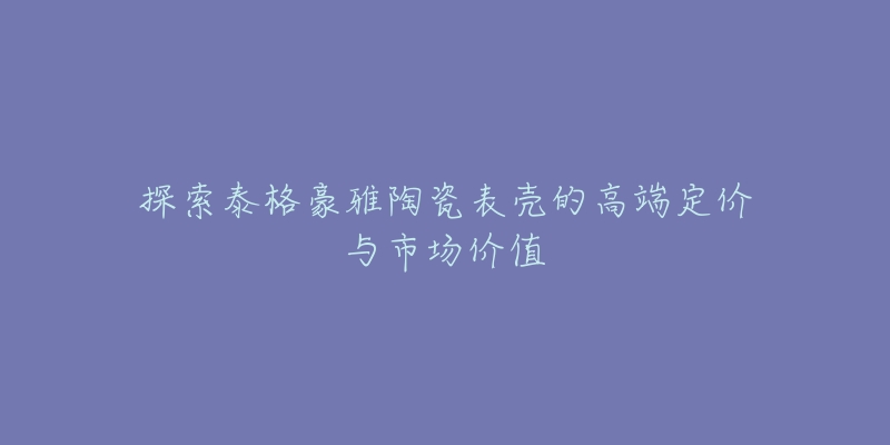 探索泰格豪雅陶瓷表壳的高端定价与市场价值-名表号 探索泰格豪雅陶瓷表壳的高端定价与市场价值
