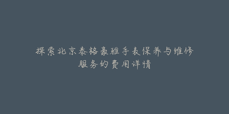探索北京泰格豪雅手表保养与维修服务的费用详情-名表号 探索北京泰格豪雅手表保养与维修服务的费用详情