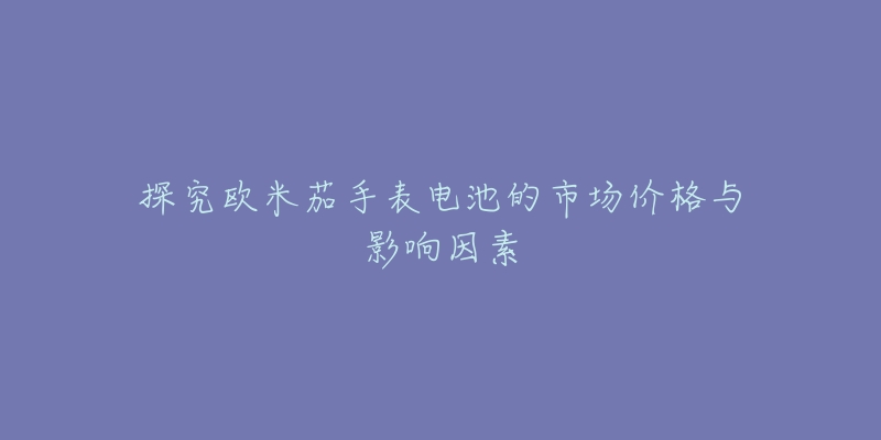 探究欧米茄手表电池的市场价格与影响因素-名表号 探究欧米茄手表电池的市场价格与影响因素