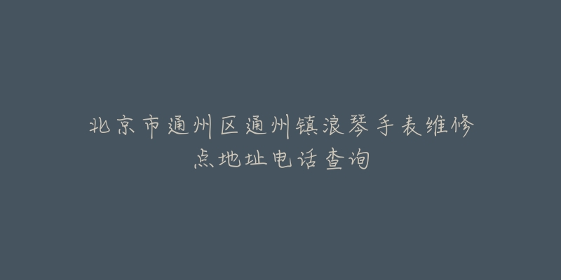 北京市通州区通州镇浪琴手表维修点地址电话查询