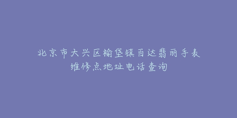 北京市大兴区榆垡镇百达翡丽手表维修点地址电话查询