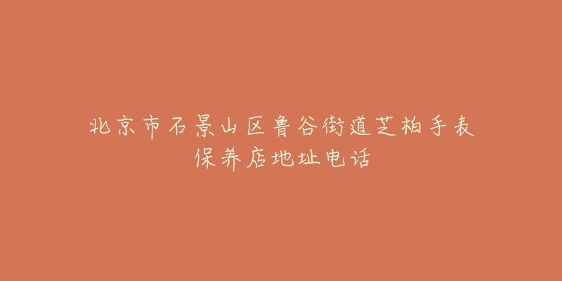 北京市石景山区鲁谷街道芝柏手表保养店地址电话-名表号 北京市石景山区鲁谷街道芝柏手表保养店地址电话