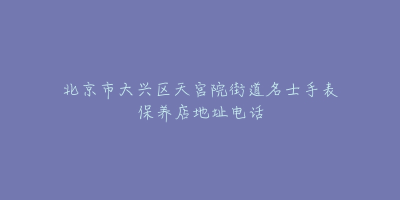 北京市大兴区天宫院街道名士手表保养店地址电话-名表号 北京市大兴区天宫院街道名士手表保养店地址电话